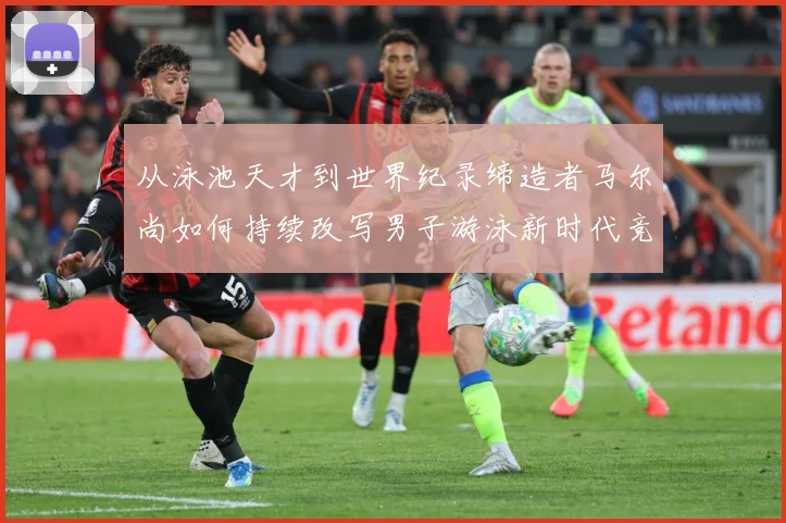 从泳池天才到世界纪录缔造者马尔尚如何持续改写男子游泳新时代竞争格局解析