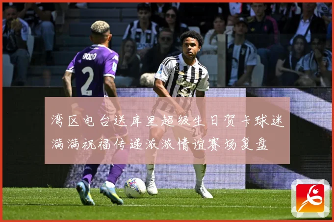 湾区电台送库里超级生日贺卡球迷满满祝福传递浓浓情谊赛场复盘