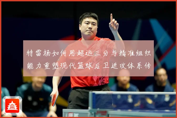 特雷杨如何用超远三分与精准组织能力重塑现代篮球后卫进攻体系传奇之路