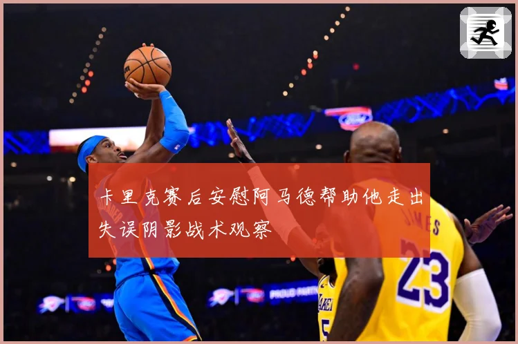 卡里克赛后安慰阿马德帮助他走出失误阴影战术观察